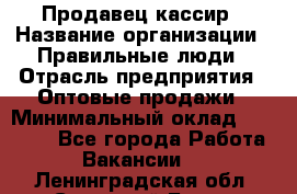 Продавец-кассир › Название организации ­ Правильные люди › Отрасль предприятия ­ Оптовые продажи › Минимальный оклад ­ 25 000 - Все города Работа » Вакансии   . Ленинградская обл.,Сосновый Бор г.